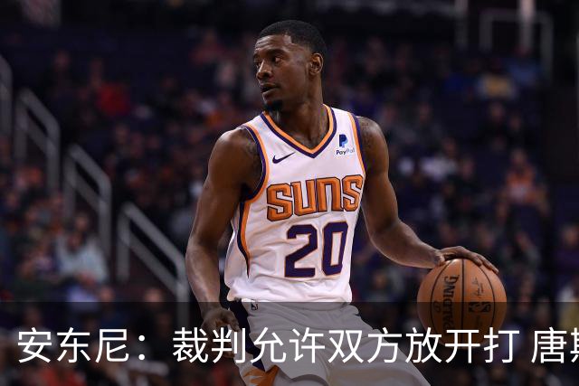 安东尼：裁判允许双方放开打 唐斯抱文班&布伦森被撞都没吹