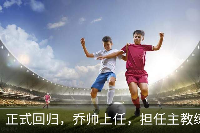 正式回归，乔帅上任，担任主教练，新球队曝光，曾执教中国男篮